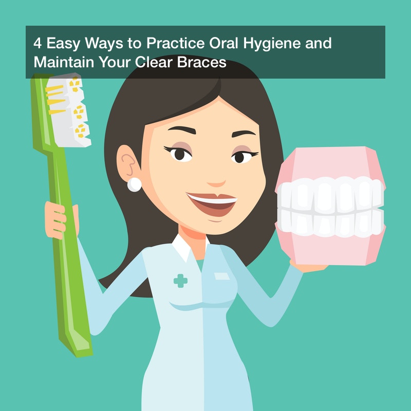 4 Easy Ways to Practice Oral Hygiene and Maintain Your Clear Braces